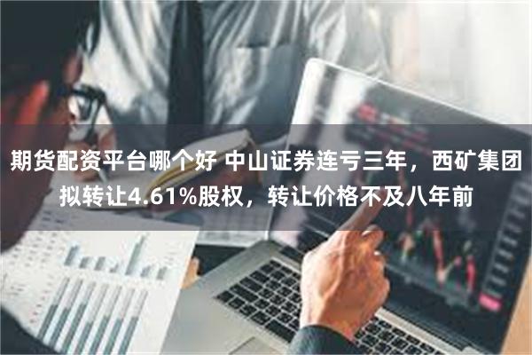 期货配资平台哪个好 中山证券连亏三年，西矿集团拟转让4.61%股权，转让价格不及八年前