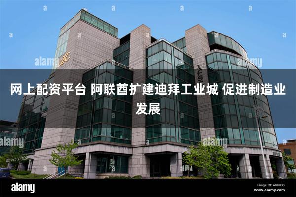 网上配资平台 阿联酋扩建迪拜工业城 促进制造业发展