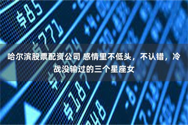 哈尔滨股票配资公司 感情里不低头，不认错，冷战没输过的三个星座女