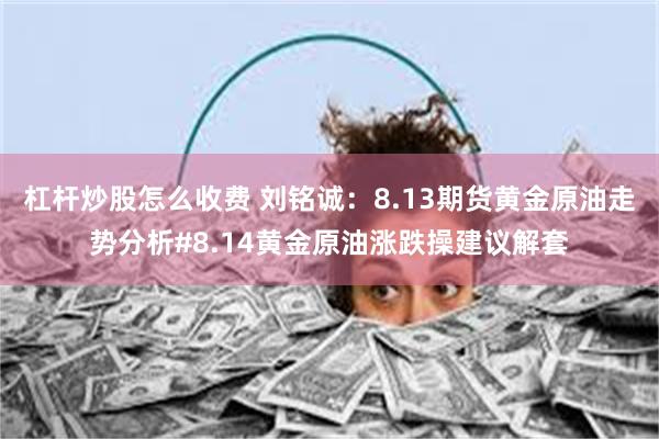 杠杆炒股怎么收费 刘铭诚：8.13期货黄金原油走势分析#8.14黄金原油涨跌操建议解套