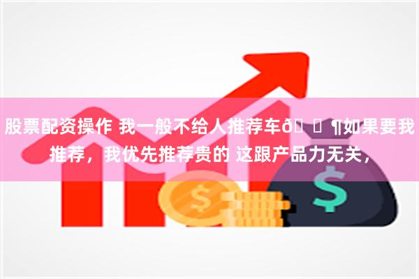 股票配资操作 我一般不给人推荐车🐶如果要我推荐，我优先推荐贵的 这跟产品力无关，