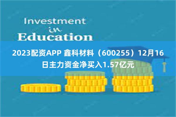 2023配资APP 鑫科材料（600255）12月16日主力资金净买入1.57亿元