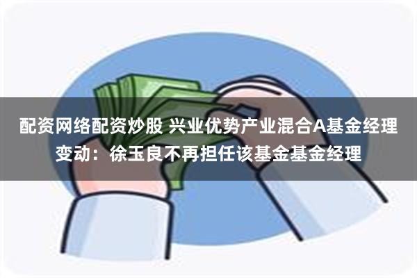 配资网络配资炒股 兴业优势产业混合A基金经理变动：徐玉良不再担任该基金基金经理