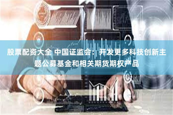 股票配资大全 中国证监会：开发更多科技创新主题公募基金和相关期货期权产品