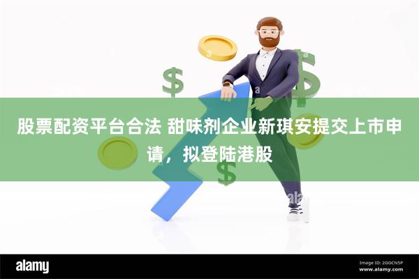 股票配资平台合法 甜味剂企业新琪安提交上市申请，拟登陆港股