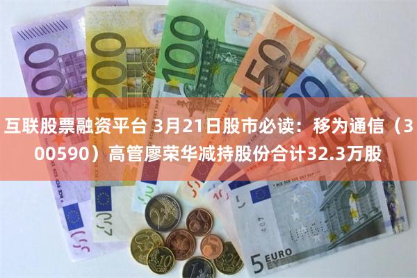 互联股票融资平台 3月21日股市必读：移为通信（300590）高管廖荣华减持股份合计32.3万股