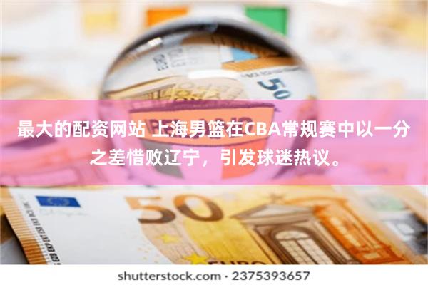 最大的配资网站 上海男篮在CBA常规赛中以一分之差惜败辽宁，引发球迷热议。