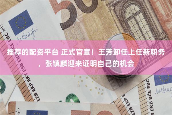 推荐的配资平台 正式官宣！王芳卸任上任新职务，张镇麟迎来证明自己的机会