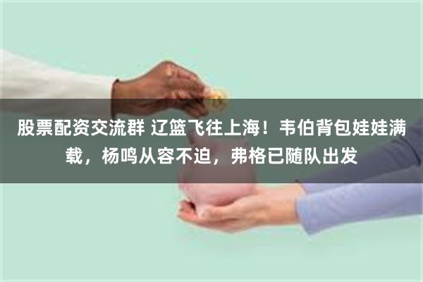 股票配资交流群 辽篮飞往上海！韦伯背包娃娃满载，杨鸣从容不迫，弗格已随队出发