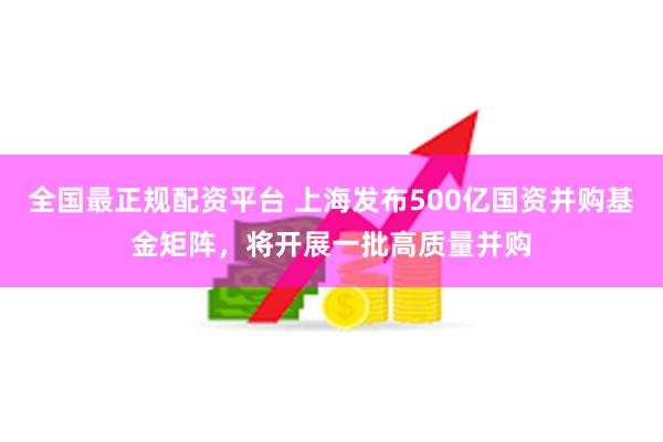 全国最正规配资平台 上海发布500亿国资并购基金矩阵，将开展一批高质量并购