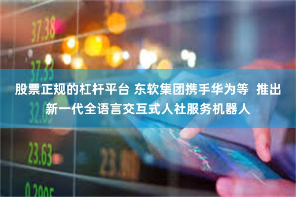 股票正规的杠杆平台 东软集团携手华为等  推出新一代全语言交互式人社服务机器人