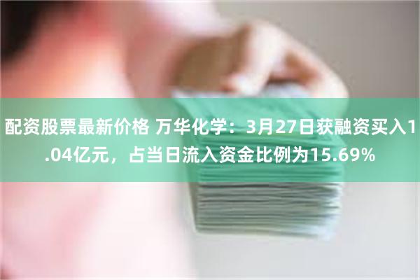 配资股票最新价格 万华化学：3月27日获融资买入1.04亿元，占当日流入资金比例为15.69%