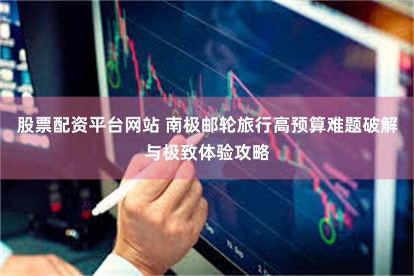 股票配资平台网站 南极邮轮旅行高预算难题破解与极致体验攻略