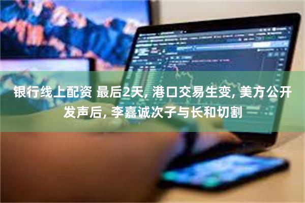 银行线上配资 最后2天, 港口交易生变, 美方公开发声后, 李嘉诚次子与长和切割