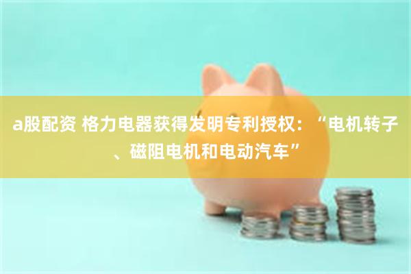 a股配资 格力电器获得发明专利授权：“电机转子、磁阻电机和电动汽车”