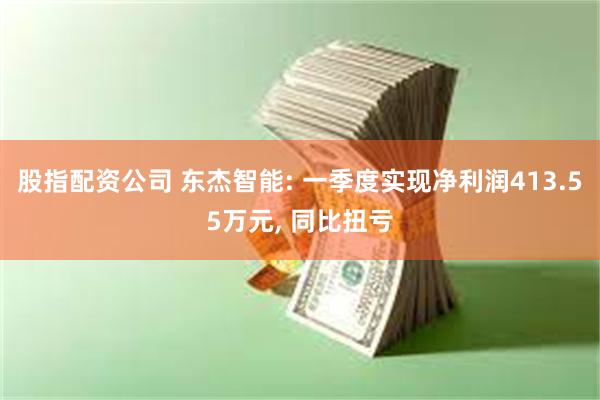 股指配资公司 东杰智能: 一季度实现净利润413.55万元, 同比扭亏
