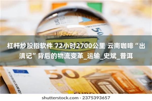 杠杆炒股指软件 72小时2700公里 云南咖啡“出滇记”背后的物流变革_运输_史斌_普洱