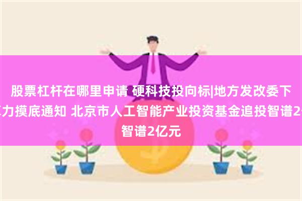股票杠杆在哪里申请 硬科技投向标|地方发改委下发算力摸底通知 北京市人工智能产业投资基金追投智谱2亿元