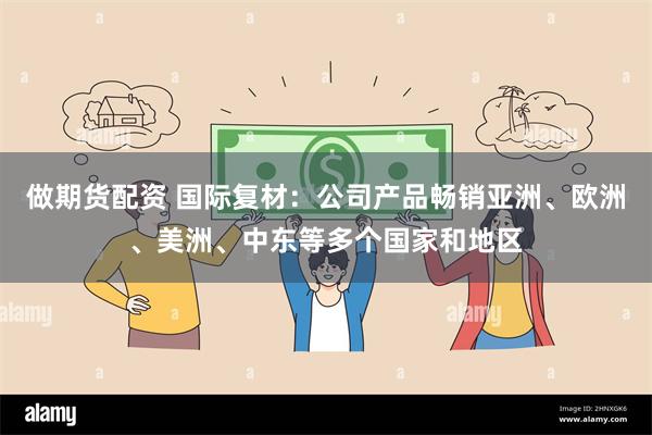 做期货配资 国际复材：公司产品畅销亚洲、欧洲、美洲、中东等多个国家和地区