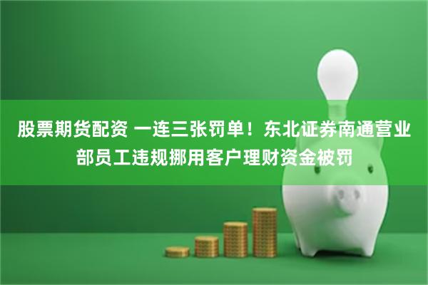 股票期货配资 一连三张罚单！东北证券南通营业部员工违规挪用客户理财资金被罚