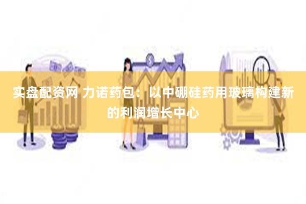 实盘配资网 力诺药包：以中硼硅药用玻璃构建新的利润增长中心