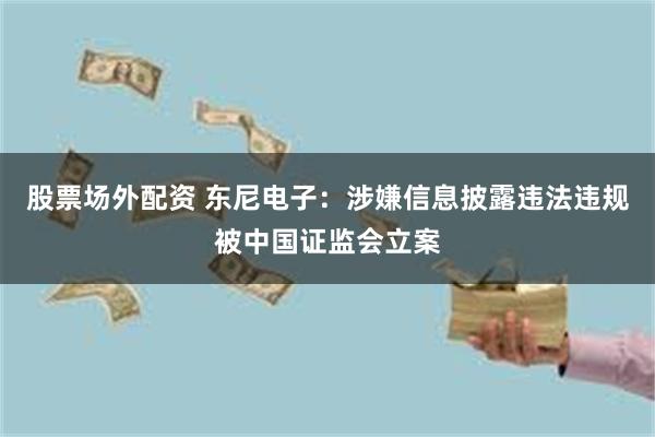 股票场外配资 东尼电子：涉嫌信息披露违法违规被中国证监会立案