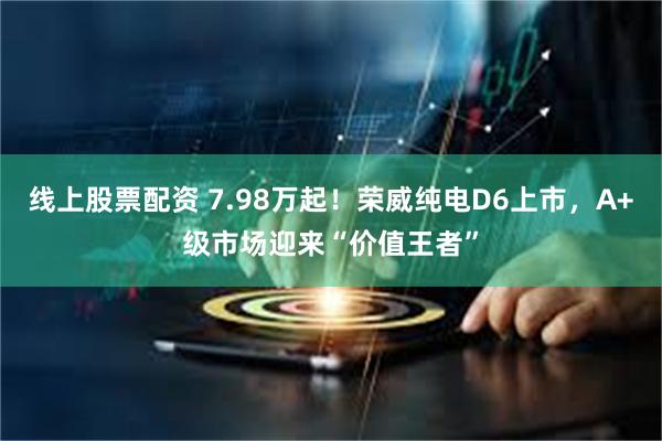 线上股票配资 7.98万起！荣威纯电D6上市，A+级市场迎来“价值王者”