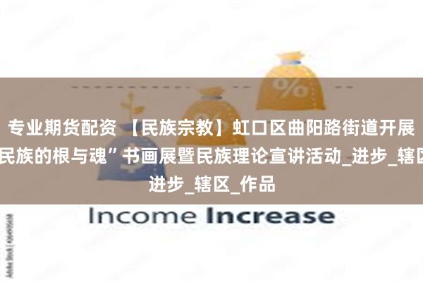 专业期货配资 【民族宗教】虹口区曲阳路街道开展“守护民族的根与魂”书画展暨民族理论宣讲活动_进步_辖区_作品