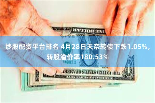 炒股配资平台排名 4月28日天奈转债下跌1.05%，转股溢价率180.53%