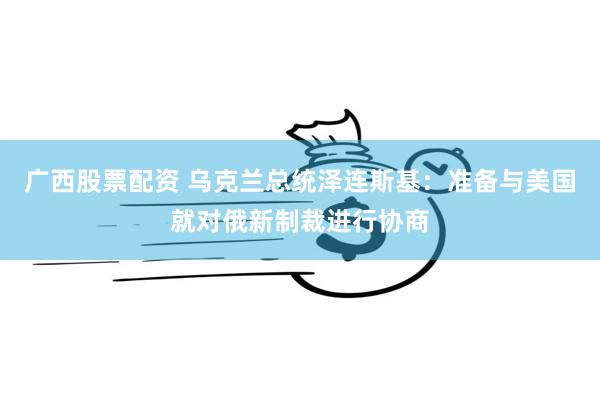 广西股票配资 乌克兰总统泽连斯基：准备与美国就对俄新制裁进行协商