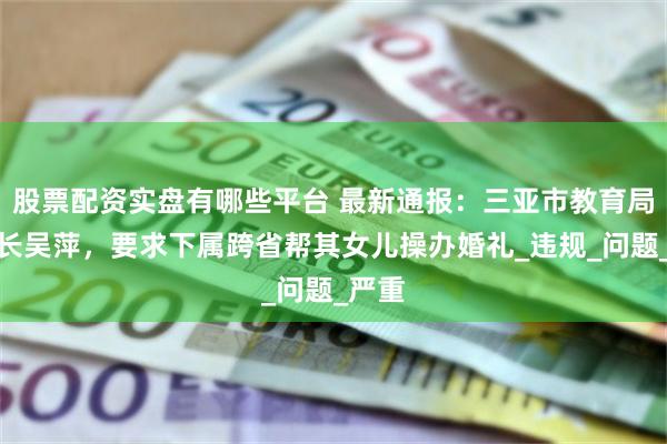 股票配资实盘有哪些平台 最新通报：三亚市教育局原局长吴萍，要求下属跨省帮其女儿操办婚礼_违规_问题_严重