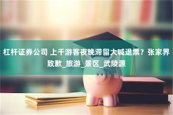 杠杆证券公司 上千游客夜晚滞留大喊退票？张家界致歉_旅游_景区_武陵源