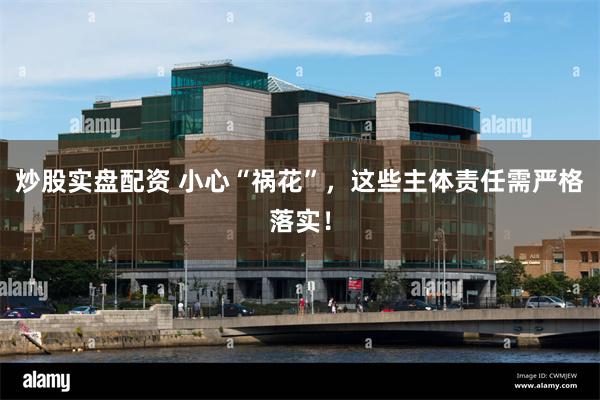 炒股实盘配资 小心“祸花”，这些主体责任需严格落实！