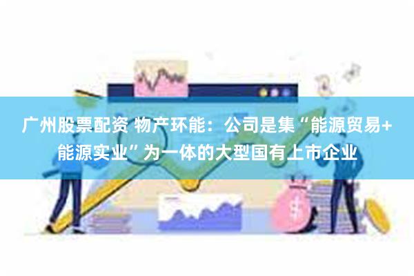 广州股票配资 物产环能：公司是集“能源贸易+能源实业”为一体的大型国有上市企业
