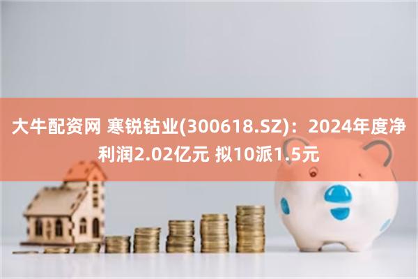 大牛配资网 寒锐钴业(300618.SZ)：2024年度净利润2.02亿元 拟10派1.5元