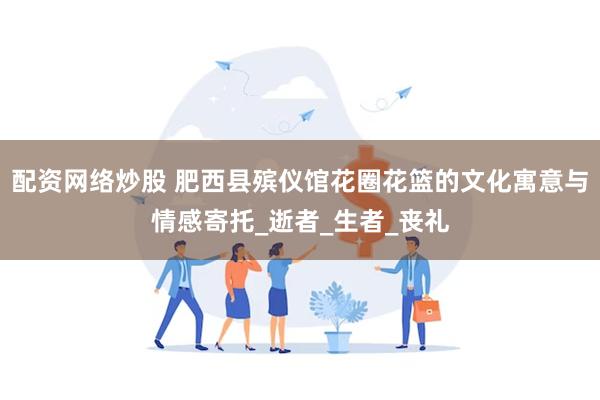 配资网络炒股 肥西县殡仪馆花圈花篮的文化寓意与情感寄托_逝者_生者_丧礼