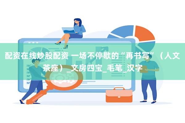 配资在线炒股配资 一场不停歇的“再书写”（人文茶座）_文房四宝_毛笔_汉字