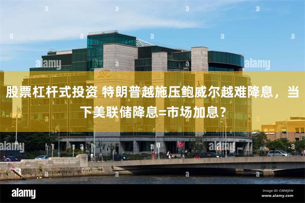 股票杠杆式投资 特朗普越施压鲍威尔越难降息，当下美联储降息=市场加息？