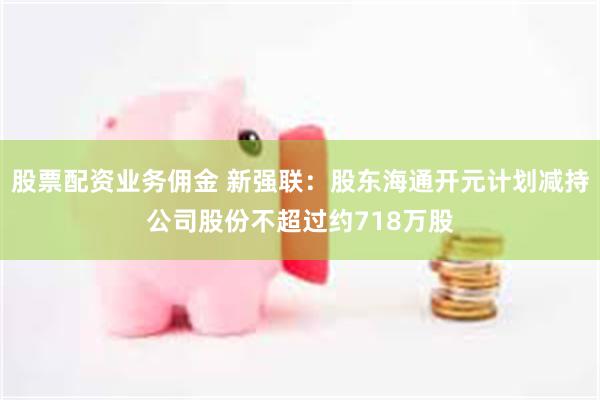 股票配资业务佣金 新强联：股东海通开元计划减持公司股份不超过约718万股