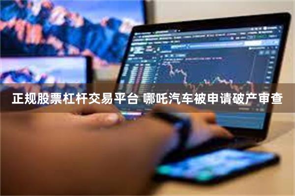 正规股票杠杆交易平台 哪吒汽车被申请破产审查