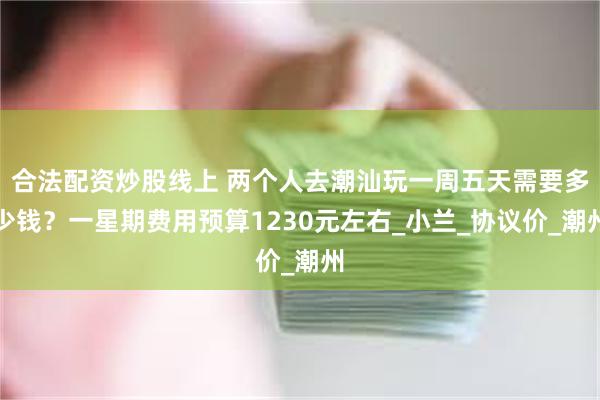 合法配资炒股线上 两个人去潮汕玩一周五天需要多少钱？一星期费用预算1230元左右_小兰_协议价_潮州