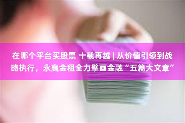 在哪个平台买股票 十载再越 | 从价值引领到战略执行，永赢金租全力擘画金融“五篇大文章”