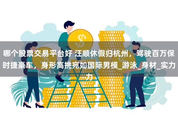 哪个股票交易平台好 汪顺休假归杭州，驾驶百万保时捷豪车，身形高挑宛如国际男模_游泳_身材_实力